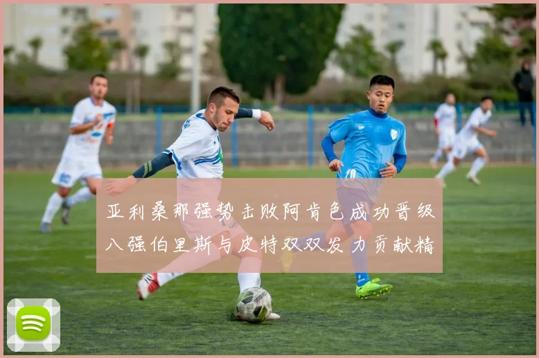 亚利桑那强势击败阿肯色成功晋级八强伯里斯与皮特双双发力贡献精彩表现